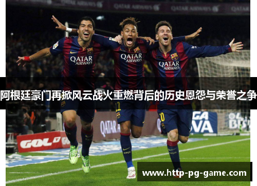阿根廷豪门再掀风云战火重燃背后的历史恩怨与荣誉之争 阿根廷豪门再掀风云战火重燃背后的历史恩怨与荣誉之争