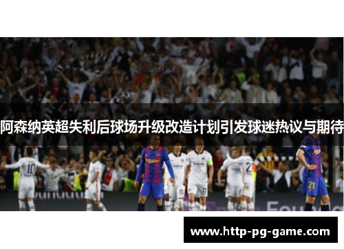 阿森纳英超失利后球场升级改造计划引发球迷热议与期待